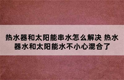 热水器和太阳能串水怎么解决 热水器水和太阳能水不小心混合了